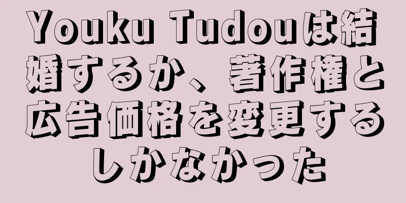 Youku Tudouは結婚するか、著作権と広告価格を変更するしかなかった
