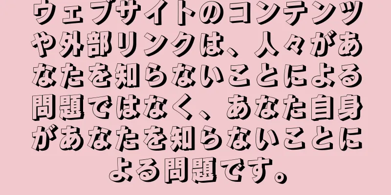ウェブサイトのコンテンツや外部リンクは、人々があなたを知らないことによる問題ではなく、あなた自身があなたを知らないことによる問題です。