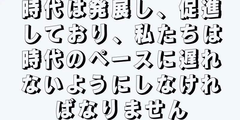 時代は発展し、促進しており、私たちは時代のペースに遅れないようにしなければなりません