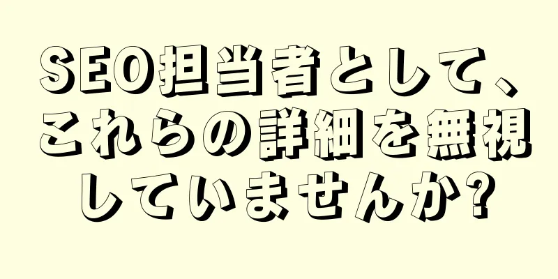 SEO担当者として、これらの詳細を無視していませんか?