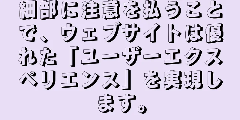 細部に注意を払うことで、ウェブサイトは優れた「ユーザーエクスペリエンス」を実現します。