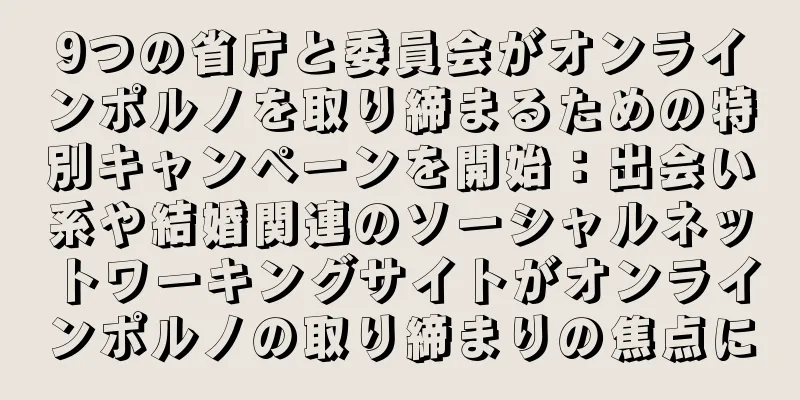 9つの省庁と委員会がオンラインポルノを取り締まるための特別キャンペーンを開始：出会い系や結婚関連のソーシャルネットワーキングサイトがオンラインポルノの取り締まりの焦点に