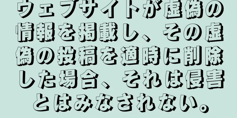 ウェブサイトが虚偽の情報を掲載し、その虚偽の投稿を適時に削除した場合、それは侵害とはみなされない。