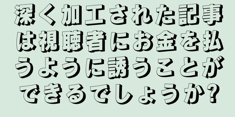 深く加工された記事は視聴者にお金を払うように誘うことができるでしょうか?
