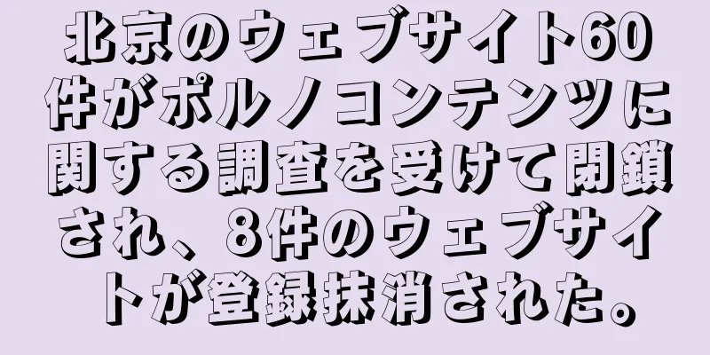 北京のウェブサイト60件がポルノコンテンツに関する調査を受けて閉鎖され、8件のウェブサイトが登録抹消された。