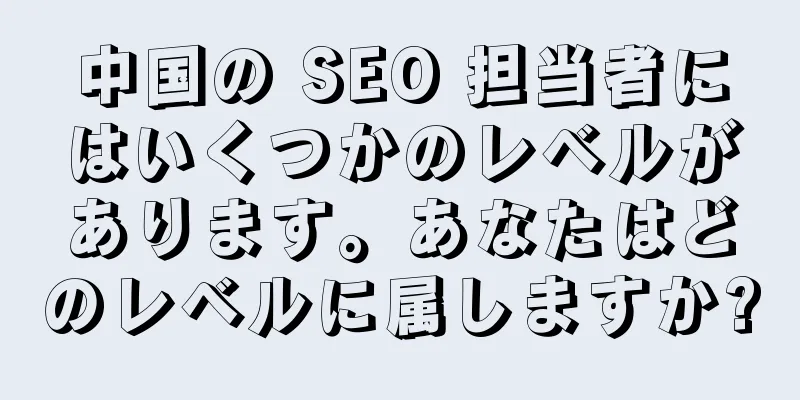中国の SEO 担当者にはいくつかのレベルがあります。あなたはどのレベルに属しますか?