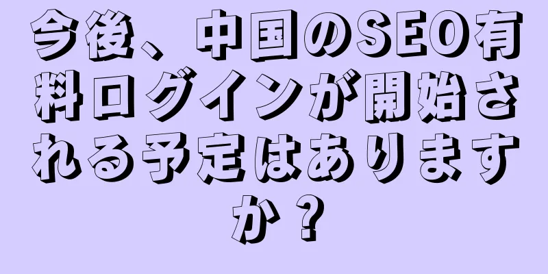 今後、中国のSEO有料ログインが開始される予定はありますか？