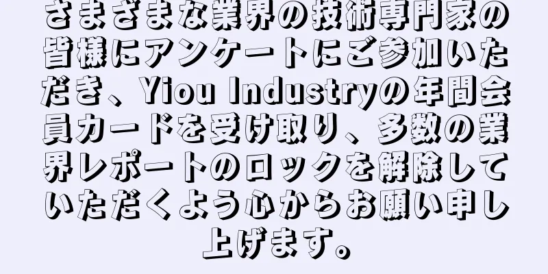 さまざまな業界の技術専門家の皆様にアンケートにご参加いただき、Yiou Industryの年間会員カードを受け取り、多数の業界レポートのロックを解除していただくよう心からお願い申し上げます。