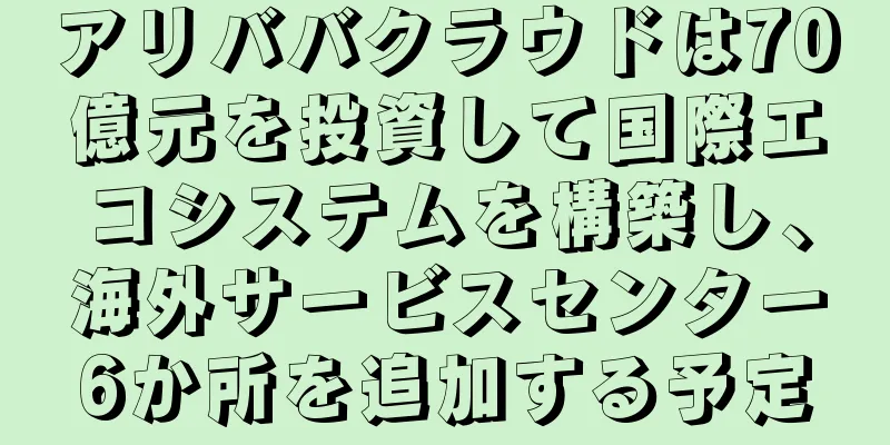 アリババクラウドは70億元を投資して国際エコシステムを構築し、海外サービスセンター6か所を追加する予定