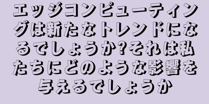 エッジコンピューティングは新たなトレンドになるでしょうか?それは私たちにどのような影響を与えるでしょうか