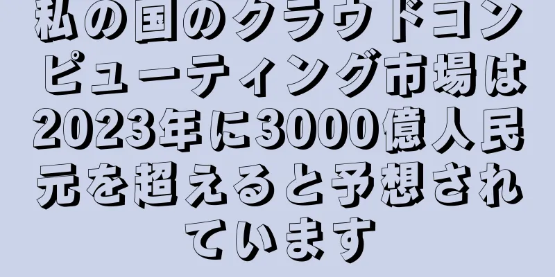 私の国のクラウドコンピューティング市場は2023年に3000億人民元を超えると予想されています