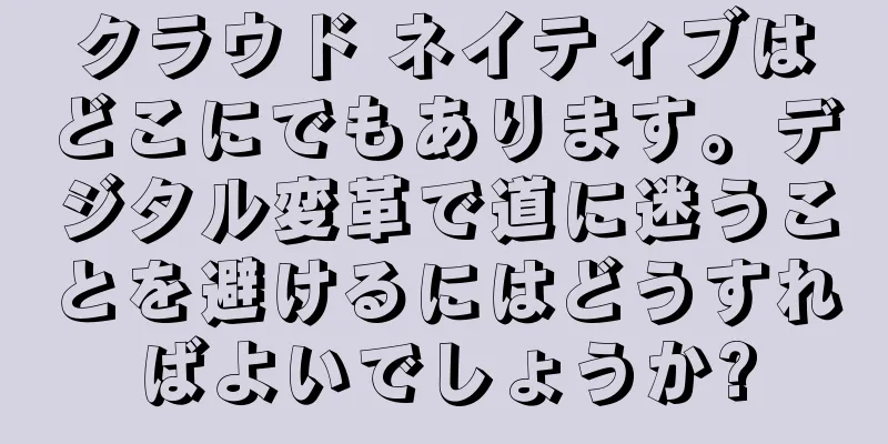 クラウド ネイティブはどこにでもあります。デジタル変革で道に迷うことを避けるにはどうすればよいでしょうか?