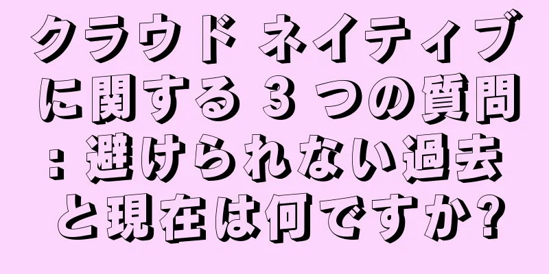 クラウド ネイティブに関する 3 つの質問: 避けられない過去と現在は何ですか?
