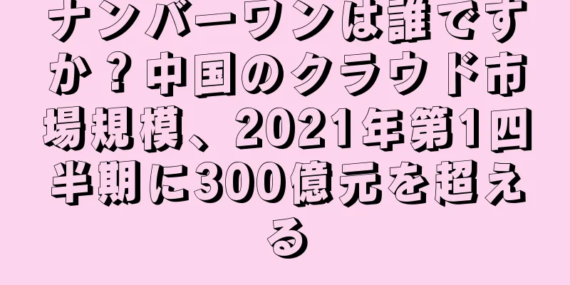 ナンバーワンは誰ですか？中国のクラウド市場規模、2021年第1四半期に300億元を超える