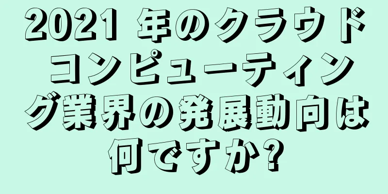 2021 年のクラウド コンピューティング業界の発展動向は何ですか?