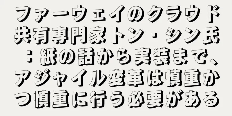 ファーウェイのクラウド共有専門家トン・シン氏：紙の話から実装まで、アジャイル変革は慎重かつ慎重に行う必要がある
