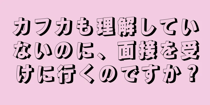 カフカも理解していないのに、面接を受けに行くのですか？