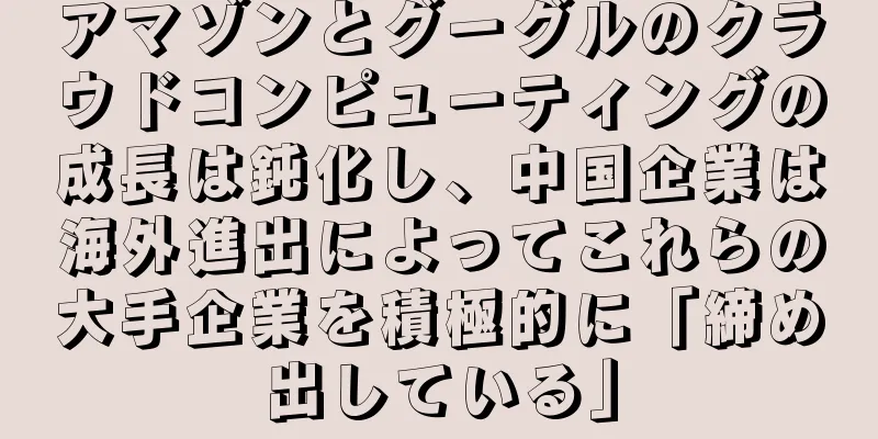 アマゾンとグーグルのクラウドコンピューティングの成長は鈍化し、中国企業は海外進出によってこれらの大手企業を積極的に「締め出している」