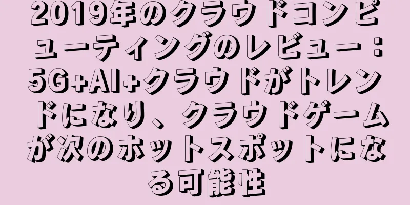 2019年のクラウドコンピューティングのレビュー：5G+AI+クラウドがトレンドになり、クラウドゲームが次のホットスポットになる可能性