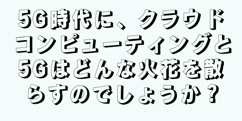 5G時代に、クラウドコンピューティングと5Gはどんな火花を散らすのでしょうか？