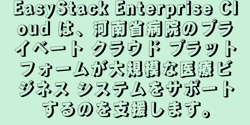EasyStack Enterprise Cloud は、河南省病院のプライベート クラウド プラットフォームが大規模な医療ビジネス システムをサポートするのを支援します。