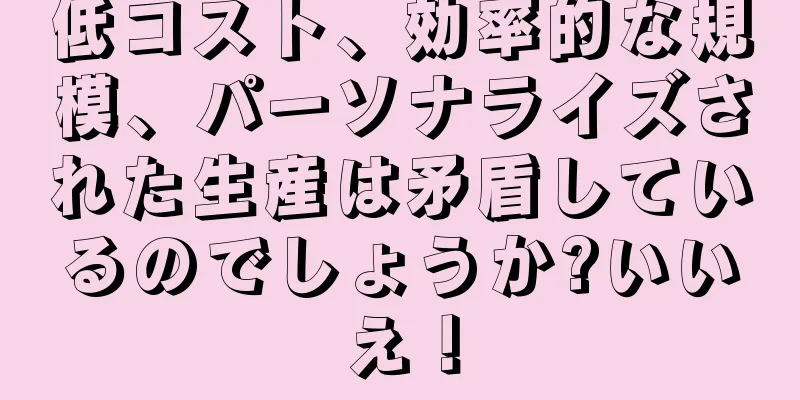 低コスト、効率的な規模、パーソナライズされた生産は矛盾しているのでしょうか?いいえ！