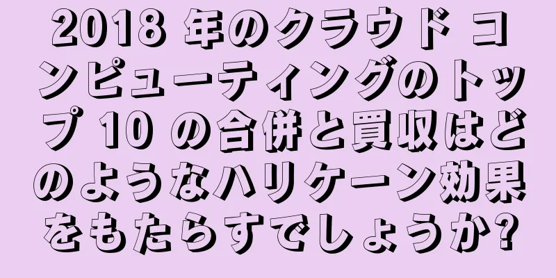 2018 年のクラウド コンピューティングのトップ 10 の合併と買収はどのようなハリケーン効果をもたらすでしょうか?