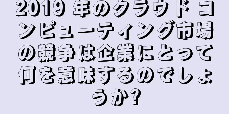 2019 年のクラウド コンピューティング市場の競争は企業にとって何を意味するのでしょうか?