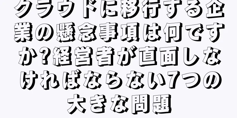 クラウドに移行する企業の懸念事項は何ですか?経営者が直面しなければならない7つの大きな問題