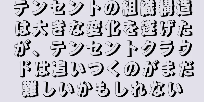 テンセントの組織構造は大きな変化を遂げたが、テンセントクラウドは追いつくのがまだ難しいかもしれない
