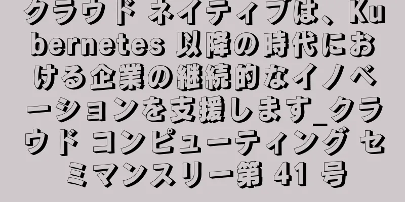 クラウド ネイティブは、Kubernetes 以降の時代における企業の継続的なイノベーションを支援します_クラウド コンピューティング セミマンスリー第 41 号