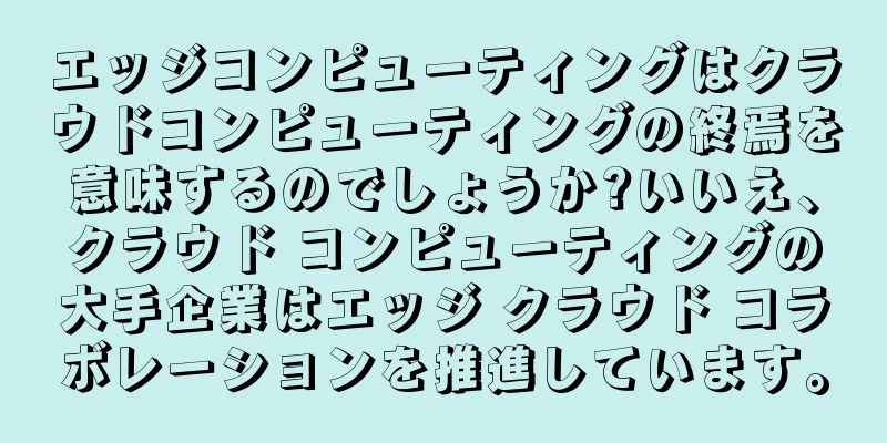 エッジコンピューティングはクラウドコンピューティングの終焉を意味するのでしょうか?いいえ、クラウド コンピューティングの大手企業はエッジ クラウド コラボレーションを推進しています。