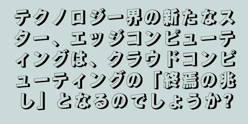 テクノロジー界の新たなスター、エッジコンピューティングは、クラウドコンピューティングの「終焉の兆し」となるのでしょうか?