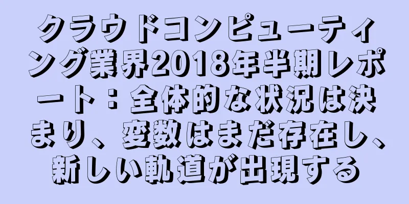 クラウドコンピューティング業界2018年半期レポート：全体的な状況は決まり、変数はまだ存在し、新しい軌道が出現する