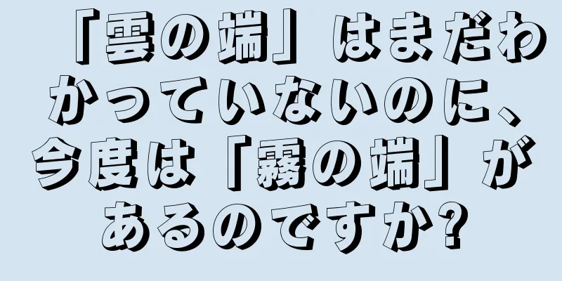 「雲の端」はまだわかっていないのに、今度は「霧の端」があるのですか?
