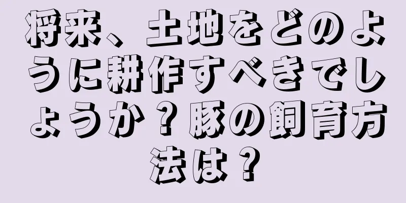 将来、土地をどのように耕作すべきでしょうか？豚の飼育方法は？