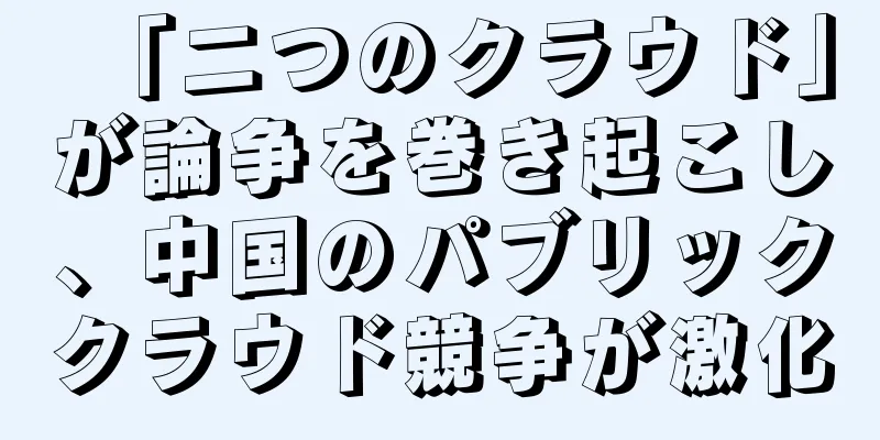 「二つのクラウド」が論争を巻き起こし、中国のパブリッククラウド競争が激化