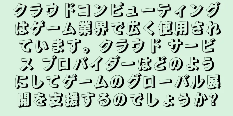 クラウドコンピューティングはゲーム業界で広く使用されています。クラウド サービス プロバイダーはどのようにしてゲームのグローバル展開を支援するのでしょうか?