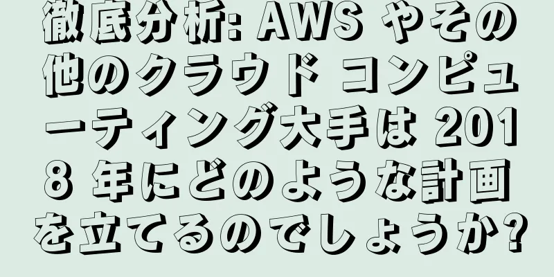徹底分析: AWS やその他のクラウド コンピューティング大手は 2018 年にどのような計画を立てるのでしょうか?