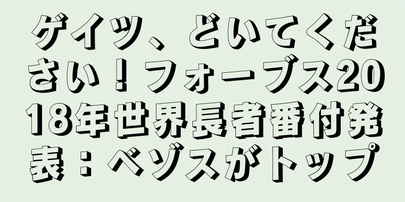 ゲイツ、どいてください！フォーブス2018年世界長者番付発表：ベゾスがトップ