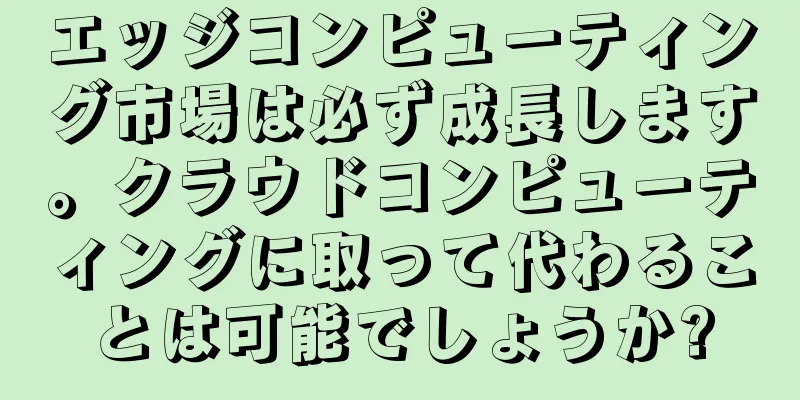 エッジコンピューティング市場は必ず成長します。クラウドコンピューティングに取って代わることは可能でしょうか?