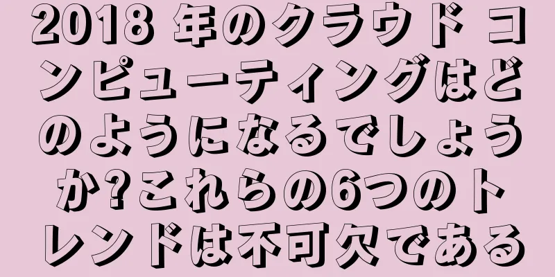 2018 年のクラウド コンピューティングはどのようになるでしょうか?これらの6つのトレンドは不可欠である